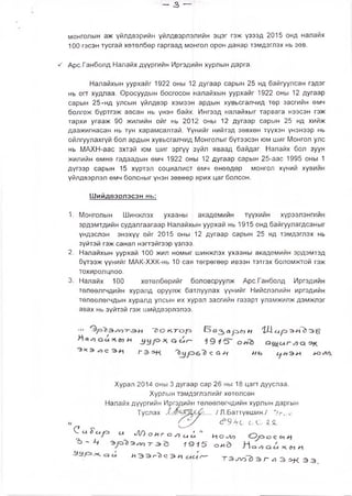 — з —
монголын аж үйлдвэрийн үйлдвэрлэлийн эцэг гэж үзээд 2015 онд налайх
100 гэсэн тусгай хөтөлбөр гаргаад монгол орон даяар тэмдэглэх нь зөв.
^ Арс.Ганболд Налайх дүүргийн Иргэдийн хурлын дарга.
Налайхын уурхайг 1922 оны 12 дугаар сарын 25 нд байгуулсан гэдэг
нь огт худлаа. Оросуудын босгосон налайхын уурхайг 1922 оны 12 дугаар
сарын 25-нд улсын үйлдвэр хэмээн ардын хувьсгалчид төр засгийн өмч
болгож бүртгэж авсан нь үнэн байх[ Ингээд налайхыг тарвага нээсэн гэж
тархи угааж 90 жилийн ойг нь 2012 оны 12 дугаар сарын 25 нд хийж
даажигнасан нь тун харамсалтай. Үүнийг нийтэд зөвхөн түүхэн үнэнээр нь
ойлгуулахгүй бол ардын хувьсгалчид Монголыг бүтээсэн юм шиг Монгол улс
нь МАХН-аас эхтэй юм шиг эргүү зүйл яваад байдаг. Налайх бол зуун
жилийн өмнө гадаадын өмч 1922 оны 12 дугаар сарын 25-аас 1995 оны 1
дүгээр сарын 15 хүртэл социалист өмч өнөөдөр монгол хүний хувийн
үйлдвэрлэл өмч болсныг үнэн зөвөөр ярих цаг болсон.
Шийдвэрлэсэн нь:
1. Монголын Шинжлэх ухааны академийн түүхийн хүрээлэнгийн
эрдэмтдийн судалгаагаар Налайхын уурхай нь 1915 онд байгуулагдсаныг
үндэслэн энэхүү ойг 2015 оны 12 дугаар сарын 25 нд тэмдэглэх нь
зүйтэй гэж санал нэгтэйгээр үзлээ.
2. Налайхын уурхай 100 жил номыН шинжпэх ухааны академийн эрдэмтэд
бүтээж үүнийг МАК-ХХК-нь 10 сая төгрөгөөр ивээн тэтгэх боломжтой гэж
тохиролцлоо.
3. Налайх 100 хөтөлбөрийг боловсруулж Арс.Ганболд Иргэдийн
төлөөлгчдийн хуралд оруулж батлуулах үүнийг Нийслэлийн иргэдийн
төлөөлөгчдын хуралд улсын их хурал засгийн газарт уламжилж дэмжлэг
авах нь зүйтэй гэж шийдвэрлэлээ.
••• '7 > о к :г о |о ар>&)Н ' Ш ^ р э Л э §
Г э С с, *1 нь С]НЭ Л <НЭ<Л/).
Хурал 2014 оны 3 дугаар сар 26 ны 18 цагт дууслаа.
Хурлын тэмдэглэлийг хөтөлсөн
Налайх дүүргийн Иргэдийн төлөөлөгчдийн хурлын даргын
Туслах / Л.Баттүвшин./ Угис
(_ у с ? .9 ^с с С Я
С с Г с у з и Л ) о и г о Л и с ; ” НОсЗД
ъ - л 1Ц 1 5 ояЭ
« Э Э Л О й Х г Т Э ^ э г . Э Ж Э Э ,
 