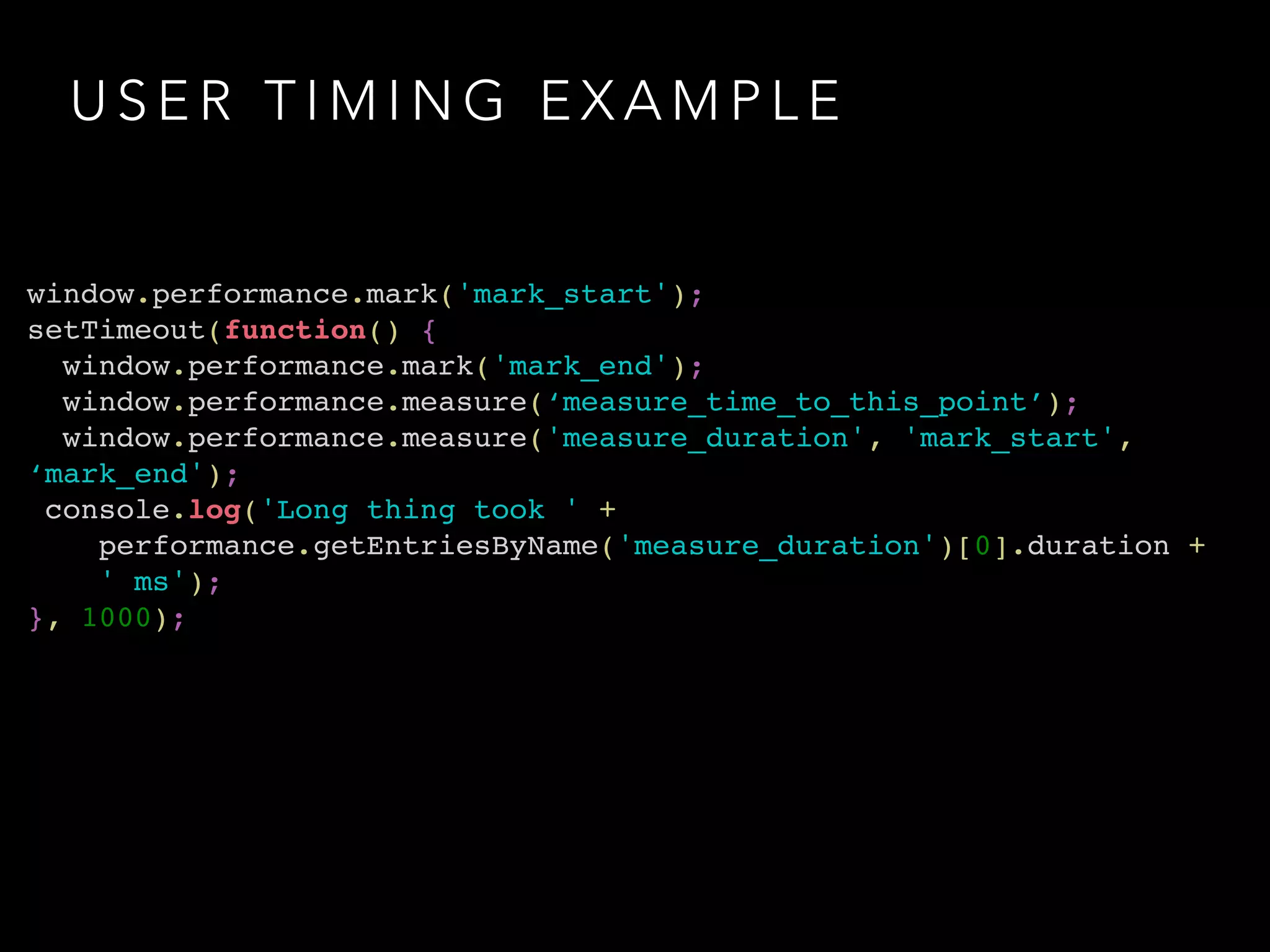 U S E R T I M I N G E X A M P L E
window.performance.mark('mark_start');!
setTimeout(function() {!
window.performance.mark('mark_end');!
window.performance.measure(‘measure_time_to_this_point’);!
window.performance.measure('measure_duration', 'mark_start',
‘mark_end');!
console.log('Long thing took ' + !
performance.getEntriesByName('measure_duration')[0].duration + !
' ms');!
}, 1000);
 