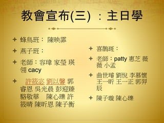 教會宣布(三) ：主日學
 蜂鳥班： 陳映霏
 燕子班：
 老師：容瑋 家瑩 瑛
翎 cacy
 許筱宓 劉以馨 郭
睿恩 吳光晨 彭迎臻
駱敬華 陳心瓅 許
筱晴 陳昕恩 陳子衡
 喜鵲斑：
 老師：patty 惠芝 薇
薇 小孟
 曲世璿 劉悅 李慕懷
王一昕 王一正 郭羿
辰
 陳子璇 陳心瓅
 