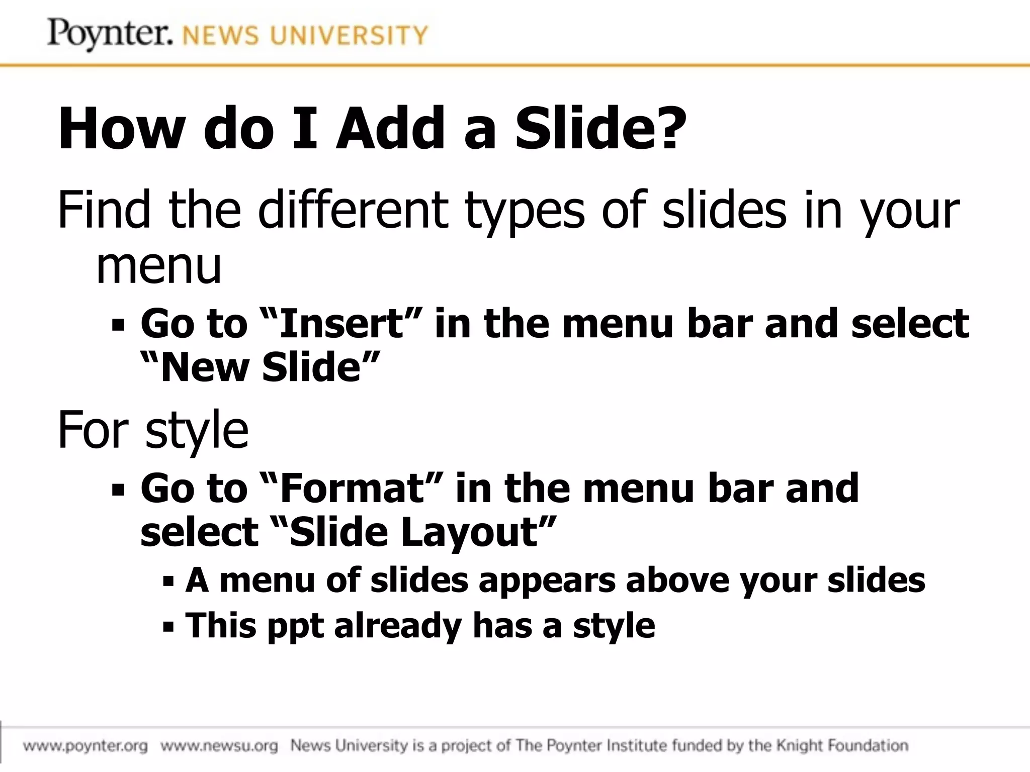 How do I Add a Slide?
Find the different types of slides in your
menu
▪ Go to “Insert” in the menu bar and select  
“New Slide”
For style
▪ Go to “Format” in the menu bar and
select “Slide Layout”
▪ A menu of slides appears above your slides
▪ This ppt already has a style
 