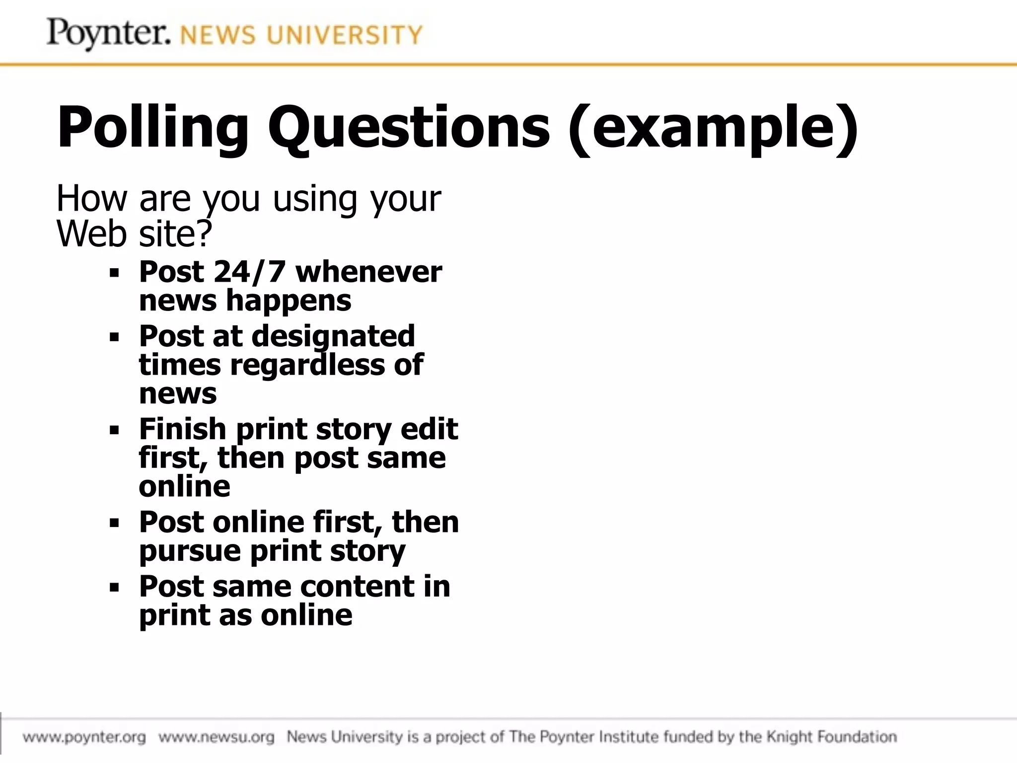 Polling Questions (example)
How are you using your
Web site?
▪ Post 24/7 whenever
news happens
▪ Post at designated
times regardless of
news
▪ Finish print story edit
first, then post same
online
▪ Post online first, then
pursue print story
▪ Post same content in
print as online
 