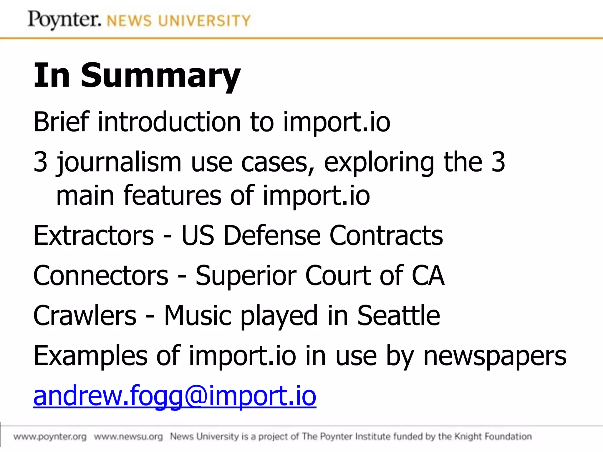 In Summary
Brief introduction to import.io
3 journalism use cases, exploring the 3
main features of import.io
Extractors - US Defense Contracts
Connectors - Superior Court of CA
Crawlers - Music played in Seattle
Examples of import.io in use by newspapers
andrew.fogg@import.io
 