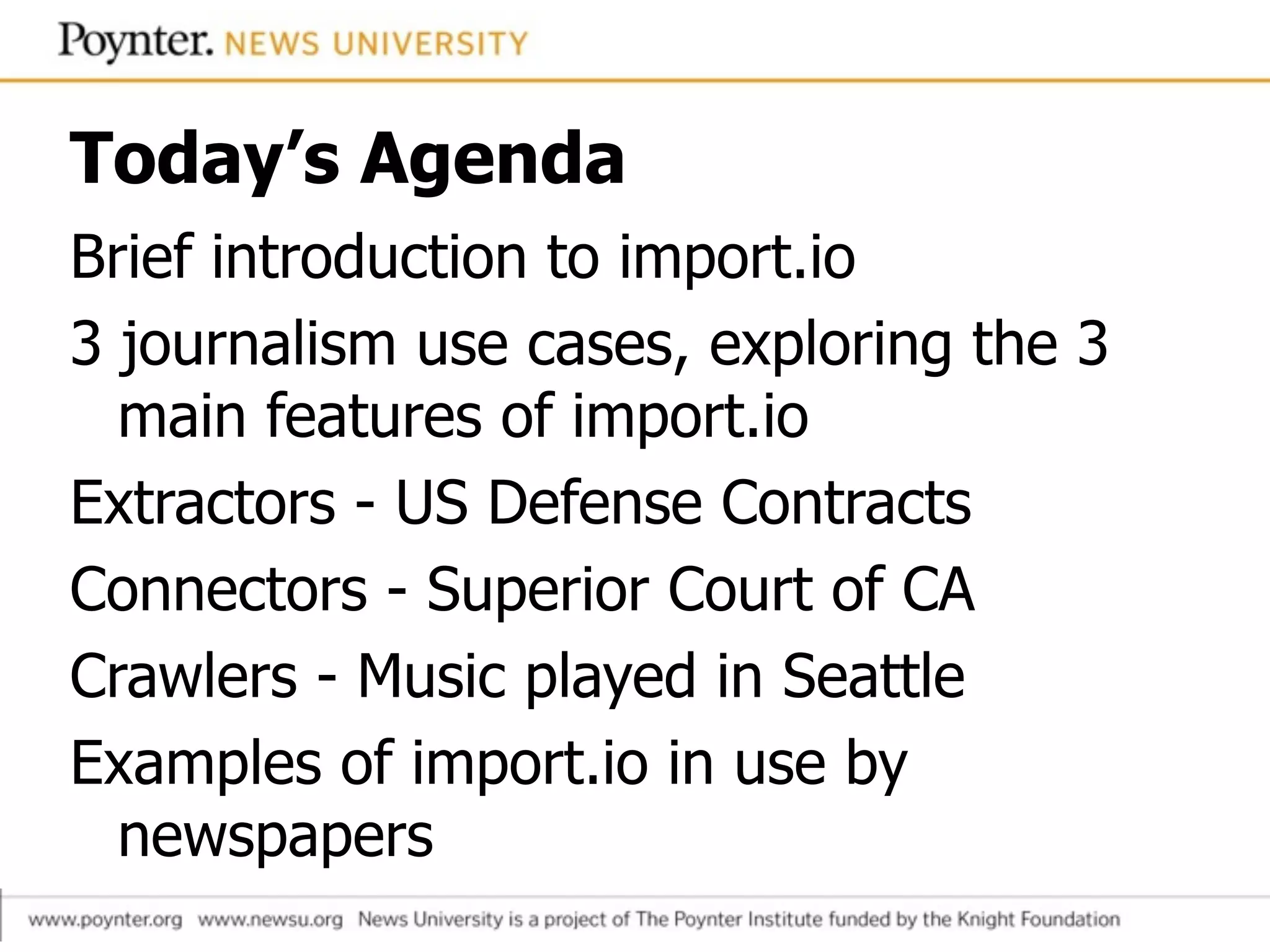 Today’s Agenda
Brief introduction to import.io
3 journalism use cases, exploring the 3
main features of import.io
Extractors - US Defense Contracts
Connectors - Superior Court of CA
Crawlers - Music played in Seattle
Examples of import.io in use by
newspapers
 