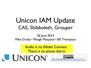 Unicon IAM Update
CAS, Shibboleth, Grouper
26 June 2014
Mike Grady • Misagh Moayyed • Bill Thompson
Audio is via Adobe Connect.
There is no phone dial-in.
 