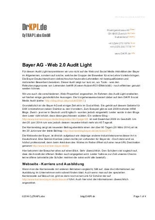 2014-06-Bayer-Social-Media-Audit-ROI.doc 
DrKPI.de 
CyTRAP Labs GmbH 
Roentgenstrasse 49 Street 
CH-8005 Zuerich Zip Code 
Switzerland Country 
+41(0)44 272 1876 Voice 
+41(0)76 200 7778 Cell 
www.DrKPI.de URL 
info@DrKPI.de E-Mail 
Bayer AG - Web 2.0 Audit Light 
Für diesen Audit Light konzentrieren wir uns nicht auf die Web und Social Media Aktivitäten der Bayer 
im Allgemeinen, sondern auf solche, welche der Gruppe der Bewerber für eine Lehre Vorteile bringen. 
Die Bayer Deutschland kann vielleicht schon heute alle Lehrstellen mit bestqualifizierten und 
motivierten Bewerbern besetzen. Dieser Audit zeigt nur kurz an, wo Tools - was den 
Rekrutierungsprozess von Lernenden betrifft (Kosten-Nutzen-ROI-Effektivität) - noch effektiver genutzt 
werden können. 
Wir uns auch die verschiedenen ‚Web-Properties’ angesehen. Im Rahmen des Audit Light erarbeiten 
wir hierbei einige grundsätzliche Aussagen. Die Vorgehensweise basiert dabei auf dem DrKPI Social 
Media Audit (siehe: http://blog.drkpi.de/produkt/SMAT/) 
Grundsätzlich ist die Bayer AG seit einiger Zeit aktiv im Social Web. Sie gehört auf diesem Gebiete für 
DAX Unternehmen neben Daimler zu den Vorreitern. Zum Beispiel gibt es seit 2009 mehrere HRM 
Blogs. Zweit - je einer in Deutsch und Englisch - wurden jedoch eingestellt. Leider wurde in den Blogs 
dem Leser nicht erkärt, dass diese geschlossen würden. Ein weiterer Blog - 
http://www.karriere.bayer.de/de/blog/index.html?page=48 ist seit Dezember 2009 im Geschäft. Um 
den 20 Juni 2014 rum war jedoch dessen neuester Inhalt mehr als 45 Tage alt. 
Der Karriereblog zeigt als neuesten Beitrag ebenfalls einen der über 90 Tagen (20 März 2014) alt ist. 
Am 20 Junie war der letzte Beitrag: http://karriereblog.bayer.de/archives/3778 
Die Webseite der Bayer, ist ähnlich aufgebaut wie diejenige anderer Industriekonzerne dieser Art in 
Deutschland. Eine Sektion Karriere (oben rechts) ist vorhanden für Bayer.de - Doch dann wird es 
höchst professionell, denn beim Anklicken des Wortes im Reiter öffnet sich eine neue URL Destination 
genannt http://www.karriere.bayer.de/de/ 
Hier bekommt der Besucher alles auf einen Blick. Sehr übersichtlich. Den Schülern viel sogleich auf, 
dass die Anzahl der offenen Stellen auch angegeben wird. Leider hatte es zur Zeit unseres Checks 
keine offene Lehrstelle (die Schüler meinten die seien wohl alle besetzt!). 
Webseite - Karriere und Ausbildung 
Wenn man die Karriereseite mit anderen Betrieben vergleicht, fällt auf, dass die Informationen zur 
Ausbildung im Unternehmen sehr schnell finden lässt. Auch wenn man auf der speziellen 
Karriereseite auf Besuch ist, gibt es dann noch einen Link für Schüler der auf 
http://www.karriere.bayer.de/de/leavers/ führt. Auch hier sind die Informationen übersichtlich 
angeordnet. 
©2014 CyTRAP Labs blog.DrKPI.de Page 1 of 4 
 
