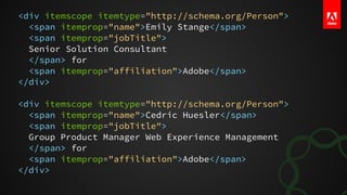 <div itemscope itemtype="http://schema.org/Person">
<span itemprop="name">Emily Stange</span>
<span itemprop="jobTitle">
Senior Solution Consultant
</span> for
<span itemprop="affiliation">Adobe</span>
</div>
<div itemscope itemtype="http://schema.org/Person">
<span itemprop="name">Cedric Huesler</span>
<span itemprop="jobTitle">
Group Product Manager Web Experience Management
</span> for
<span itemprop="affiliation">Adobe</span>
</div>
 
