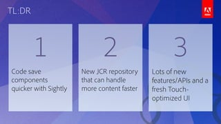 TL:DR
1 2 3
Code save
components
quicker with Sightly
New JCR repository
that can handle
more content faster
Lots of new
features/APIs and a
fresh Touch-
optimized UI
 