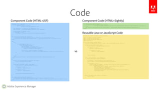 Adobe Experience Manager
Code
<%@include file="/apps/geometrixx-media/global.jsp"%><%
%><%@ page session="false"
import="java.util.Iterator,
com.day.cq.wcm.api.PageFilter" %><%
long absParent = currentStyle.get("absParent", 2L);
Page rootPage = currentPage.getAbsoluteParent((int) absParent);
Iterator<Page> childPages = null;
if (rootPage != null) {
childPages = rootPage.listChildren(new PageFilter(request));
}
%>
<div class="visible-phone btn-container">
<a class="btn btn-inverse authenticate"><i class="icon-cog icon-white"></i></a>
<a class="btn btn-inverse menu-dropdown">Menu <i class="icon-chevron-down icon-white"></i></a>
</div>
<nav>
<ul>
<%
if (childPages != null) {
while (childPages.hasNext()) {
String cssStyle = "";
Page childPage = childPages.next();
if (isCurrentPage(currentPage, childPage)) {
cssStyle = "class='current-page'";
}
String title = getTitle(xssAPI, childPage);
%><li <%=cssStyle%>><a href="<%= childPage.getPath() %>.html"><%= title %></a></li>
<%
}
}
%>
</ul>
<cq:include path="search" resourceType="geometrixx-media/components/page/search"/>
</nav>
<%!
boolean isCurrentPage(Page currentPage, Page page) {
return currentPage.equals(page);
}
String getTitle(XSSAPI xssAPI, Page page) {
String navTitle = page.getNavigationTitle();
if(navTitle == null) {
navTitle = page.getTitle();
}
if(navTitle == null) {
navTitle = page.getName();
}
return xssAPI.encodeForHTML(navTitle);
}
%>
<div class="visible-phone btn-container">
<a class="btn btn-inverse authenticate"><i class="icon-cog icon-white"></i></a>
<a class="btn btn-inverse menu-dropdown">${'Menu' @ i18n} <i class="icon-chevron-down icon-white"></i></a>
</div>
<nav data-sly-use-topNav="TopNav">
<ul data-sly-list-navItem="${topNav.items}">
<li class="current-${navItem.isCurrent}"><a href="${navItem.page.path}.html">${navItem.title}</a></li>
</ul>
<div data-sly-resource="${options: path='search', resourceType='geometrixx-media/components/page/search'}"/>
</nav>
package apps.geometrixx_media.components.topnav;
import com.adobe.cq.sightly.WcmUse;
import com.day.cq.wcm.api.Page;
import com.day.cq.wcm.api.PageFilter;
import java.util.*;
public class TopNav extends WcmUse {
private List<Map<String, Object>> items = new ArrayList<Map<String, Object>>();
private String getTitle(Page page) {
String navTitle = page.getNavigationTitle();
if (navTitle == null) {
navTitle = page.getTitle();
if (navTitle == null) {
navTitle = page.getName();
}
}
return navTitle;
}
public void activate() throws Exception {
Page currentPage = getCurrentPage();
int absParent = getCurrentStyle().get("absParent", 2);
Page rootPage = currentPage.getAbsoluteParent(absParent);
if (rootPage != null) {
Iterator<Page> childPages = rootPage.listChildren(new PageFilter(getRequest()));
while (childPages.hasNext()) {
Map<String, Object> navItem = new HashMap<String, Object>();
Page childPage = childPages.next();
navItem.put("page", childPage);
navItem.put("title", getTitle(childPage));
navItem.put("isCurrent", new Boolean(currentPage.equals(childPage)));
items.add(navItem);
}
}
}
public List<Map<String, Object>> getItems() {
return items;
}
}
Component Code (HTML+JSP) Component Code (HTML+Sightly)
Reusable Java or JavaScript Code
vs
 