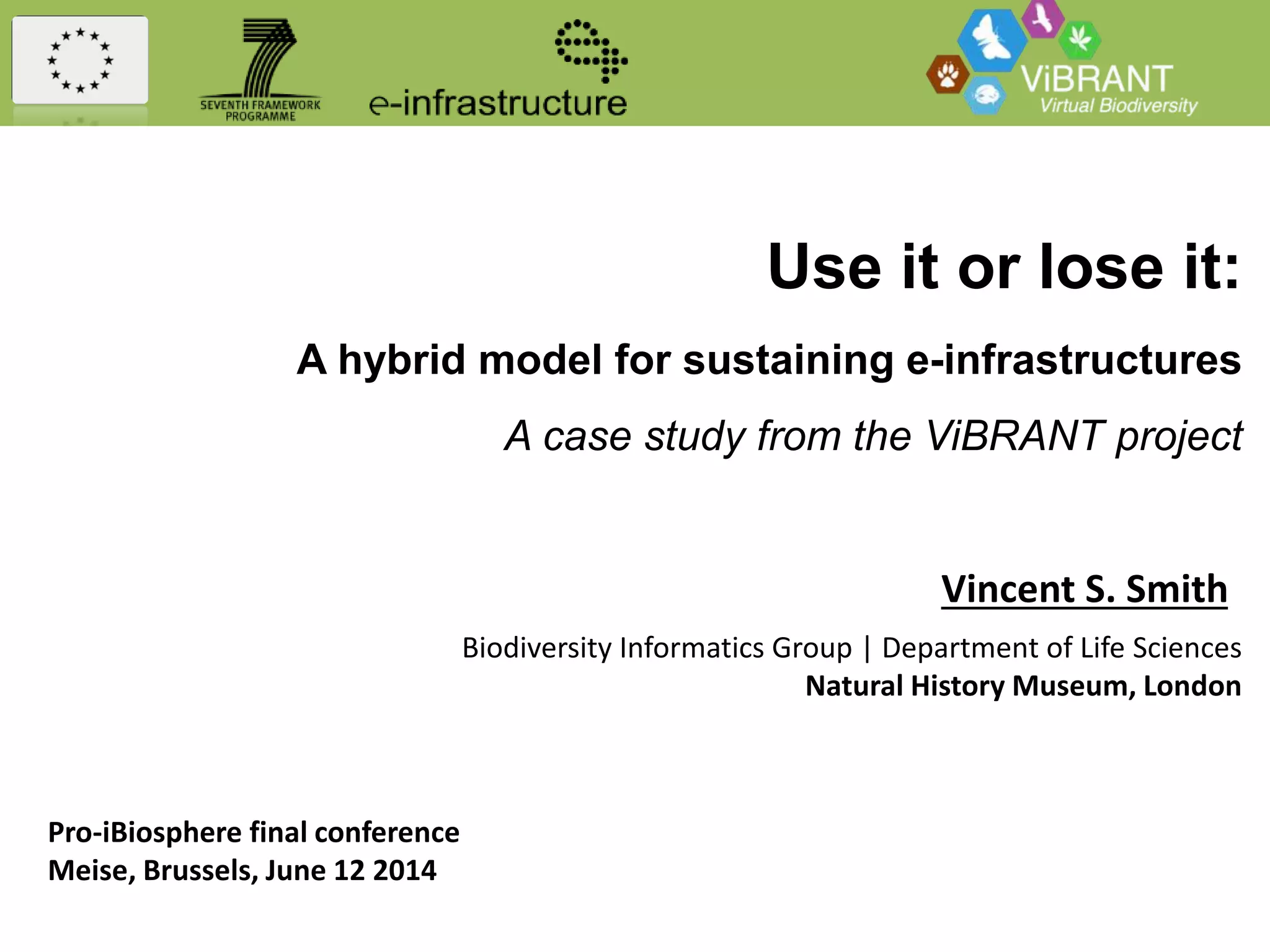 Use it or lose it:
A hybrid model for sustaining e-infrastructures
A case study from the ViBRANT project
Vincent S. Smith
Biodiversity Informatics Group | Department of Life Sciences
Natural History Museum, London
Pro-iBiosphere final conference
Meise, Brussels, June 12 2014
 
