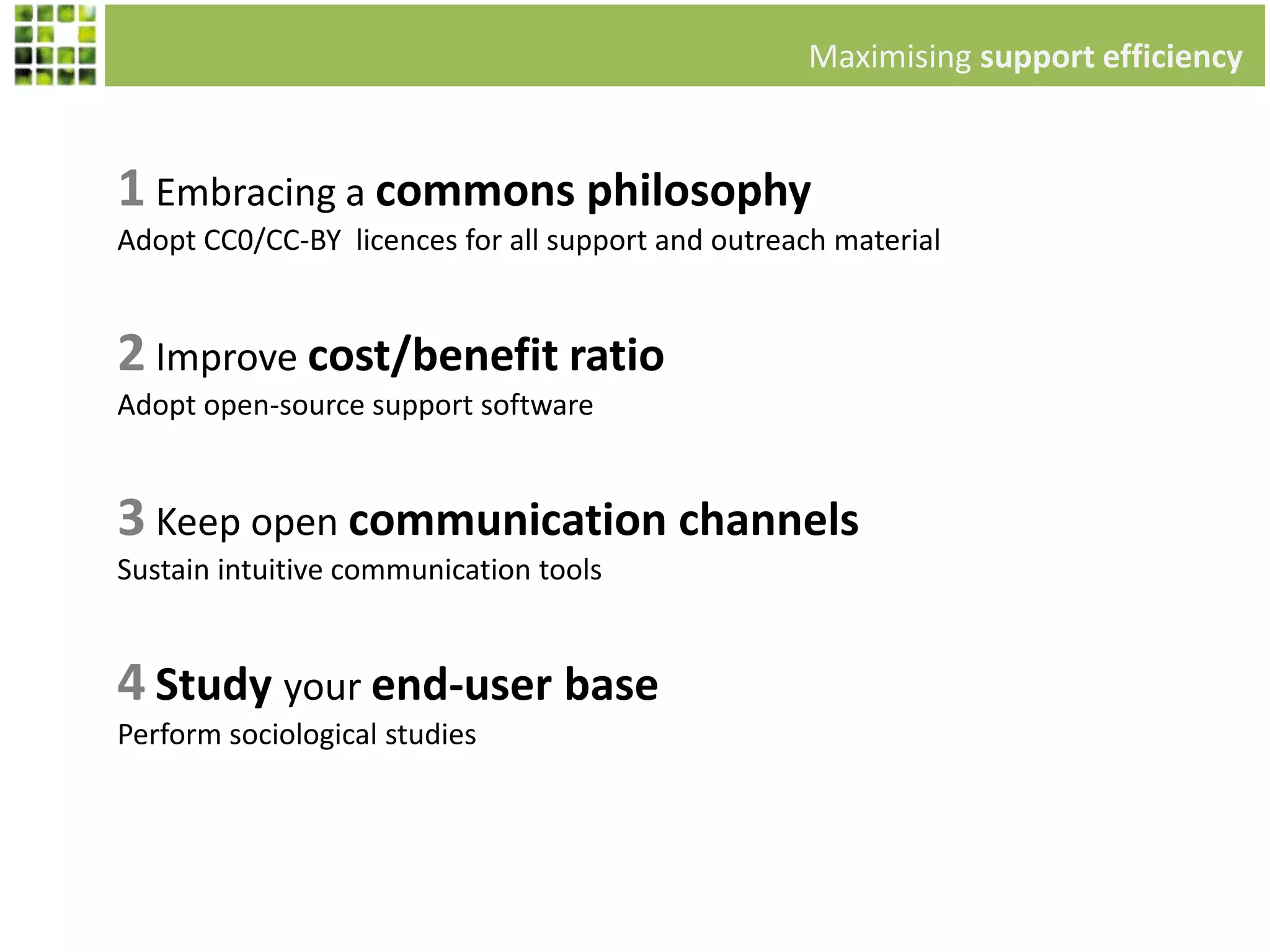 1 Embracing a commons philosophy
Adopt CC0/CC-BY licences for all support and outreach material
Maximising support efficiency
2 Improve cost/benefit ratio
Adopt open-source support software
3 Keep open communication channels
Sustain intuitive communication tools
4 Study your end-user base
Perform sociological studies
 