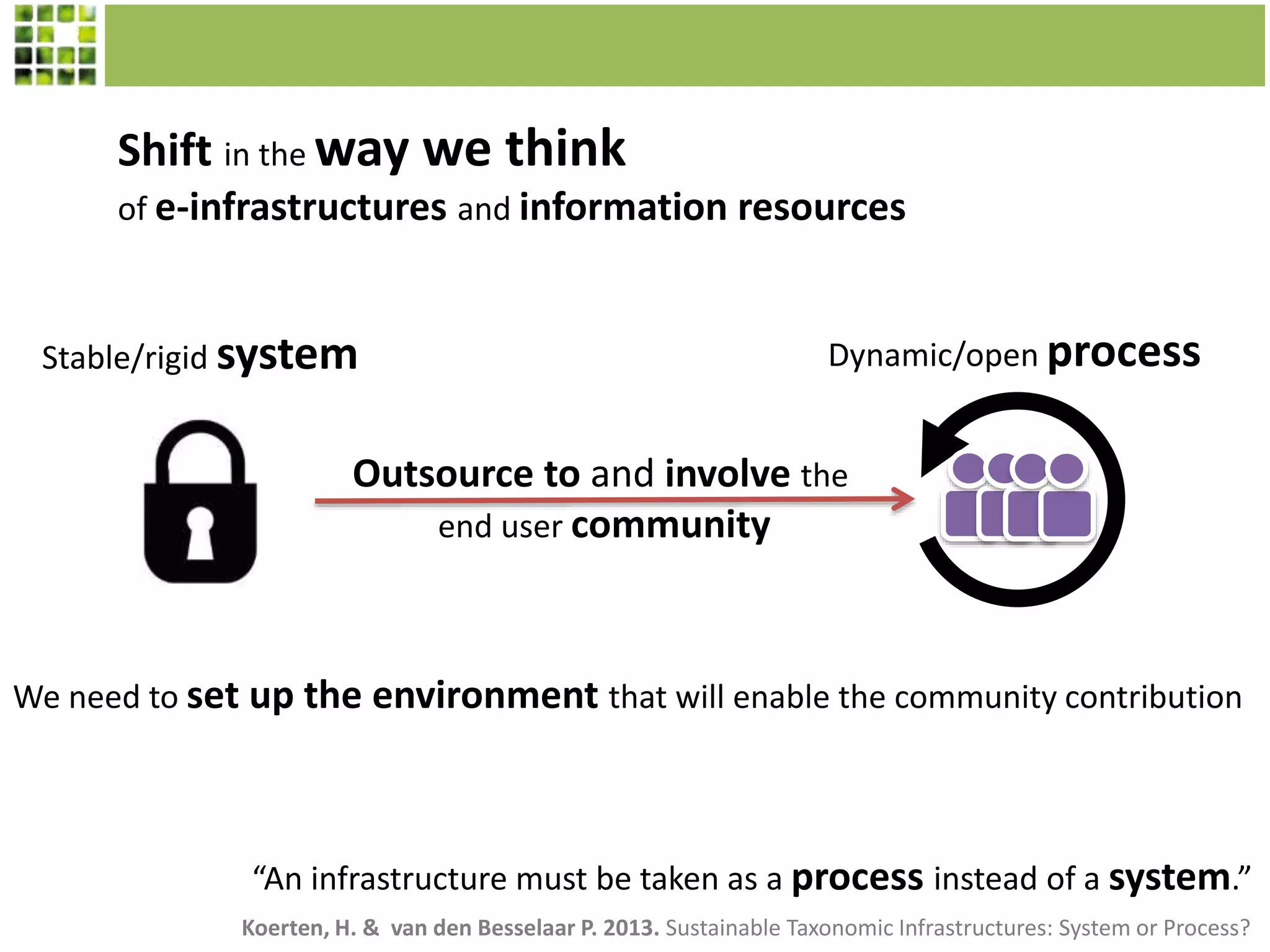 “An infrastructure must be taken as a process instead of a system.”
Shift in the way we think
of e-infrastructures and information resources
Stable/rigid system Dynamic/open process
Outsource to and involve the
end user community
We need to set up the environment that will enable the community contribution
Koerten, H. & van den Besselaar P. 2013. Sustainable Taxonomic Infrastructures: System or Process?
 