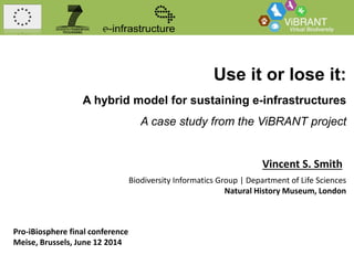 Use it or lose it:
A hybrid model for sustaining e-infrastructures
A case study from the ViBRANT project
Vincent S. Smith
Biodiversity Informatics Group | Department of Life Sciences
Natural History Museum, London
Pro-iBiosphere final conference
Meise, Brussels, June 12 2014
 