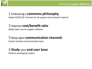 1 Embracing a commons philosophy
Adopt CC0/CC-BY licences for all support and outreach material
Maximising support efficiency
2 Improve cost/benefit ratio
Adopt open-source support software
3 Keep open communication channels
Sustain intuitive communication tools
4 Study your end-user base
Perform sociological studies
 