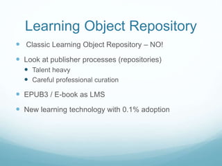 Learning Object Repository
 Classic Learning Object Repository – NO!
 Look at publisher processes (repositories)
 Talent heavy
 Careful professional curation
 EPUB3 / E-book as LMS
 New learning technology with 0.1% adoption
 
