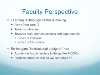 Faculty Perspective
 Learning technology center is moving
 Away from core IT
 Towards Libraries
 Towards tech-oriented schools and departments
 School of Education
 School of Information
 Re-imagine "instructional designer" role
 Accelerate faculty vectors in things like MOOCs
 Replace publisher role so we can retain IP
 
