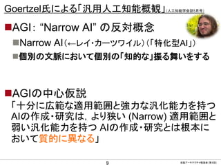 CONFIDENTIAL MATERIAL / RESTRICTED ACCESSCONFIDENTIAL MATERIAL / RESTRICTED ACCESS
Goertzel氏による「汎用人工知能概観」（人工知能学会誌5月号）
AGI： “Narrow AI” の反対概念
Narrow AI（←レイ・カーツワイル）（「特化型AI」）
個別の文脈において個別の「知的な」振る舞いをする
AGIの中心仮説
「十分に広範な適用範囲と強力な汎化能力を持つ
AIの作成・研究は，より狭い (Narrow) 適用範囲と
弱い汎化能力を持つ AIの作成・研究とは根本に
おいて質的に異なる」
9 全脳アーキテクチャ勉強会（第４回)
 