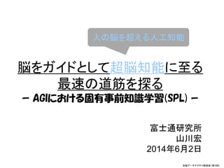 脳をガイドとして超脳知能に至る
最速の道筋を探る
ｰ AGIにおける固有事前知識学習(SPL) ｰ
富士通研究所
山川宏
2014年6月2日
全脳アーキテクチャ勉強会(第４回)
全脳アーキテクチャ勉強会（第４回)
人の脳を超える人工知能
 