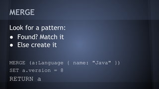 MERGE
Look for a pattern:
● Found? Match it
● Else create it
MERGE (a:Language { name: "Java" })
SET a.version = 8
RETURN a
 