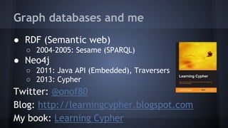Graph databases and me
● RDF (Semantic web)
○ 2004-2005: Sesame (SPARQL)
● Neo4j
○ 2011: Java API (Embedded), Traversers
○ 2013: Cypher
Twitter: @onof80
Blog: http://learningcypher.blogspot.com
My book: Learning Cypher
 