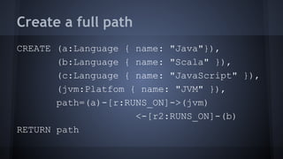 Create a full path
CREATE (a:Language { name: "Java"}),
(b:Language { name: "Scala" }),
(c:Language { name: "JavaScript" }),
(jvm:Platfom { name: "JVM" }),
path=(a)-[r:RUNS_ON]->(jvm)
<-[r2:RUNS_ON]-(b)
RETURN path
 