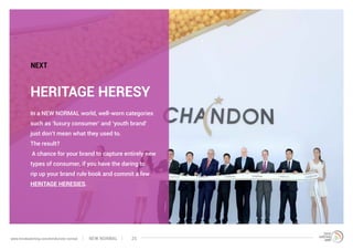 In a NEW NORMAL world, well-worn categories
such as ‘luxury consumer’ and ‘youth brand’
just don’t mean what they used to.
The result?
A chance for your brand to capture entirely new
types of consumer, if you have the daring to
rip up your brand rule book and commit a few
HERITAGE HERESIES.
HERITAGE HERESY
NEXT
NEW NORMALwww.trendwatching.com/trends/new-normal 25
 