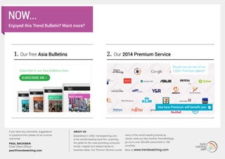 1. Our free Asia Bulletins 2.
Subscribe to our Asia Bulletins here.
SuBSCRIBe Me »
MORE...
If you have any comments, suggestions
or questions then please do let us know.
Just email:
PAUL BACKMAN
Chief Client Officer
paul@trendwatching.com
About us
Established in 2002, trendwatching.com
is the world’s leading trend firm, scanning
the globe for the most promising consumer
trends, insights and related hands-on
business ideas. Our Premium Service counts
many of the world’s leading brands as
clients, while our free monthly Trend Briefings
go out to over 250,000 subscribers in 180
countries.
More at www.trendwatching.com
Should you be one of our
1,200+ Premium clients?
now...
Enjoyed this Trend Bulletin? Want more?
Our 2014 Premium Service
See how Premium will benefit you
 