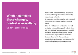 When it comes to
these changes,
context is everything.
When it comes to social norms that are centuries
(or more!) old, change doesn’t happen overnight,
everywhere, or uniformly.
So yes: across much (but not all) of Asia, traditional
views on marriage, religion, sexuality and more
prevail.
Often, it’s not the current numbers that are head-
turning (for instance, 39% of people in South Korea
now think being gay is okay, against 88% in Spain).
It’s the fact of new attitudinal changes, and the
pace of those changes, that demand attention.
Because, of course, it’s often when these
attitudinal changes begin, and when they’re at their
fastest, that they are most socially disruptive.
So don’t get us wrong ;)
NEW NORMALwww.trendwatching.com/trends/new-normal 3
 
