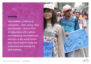 NEW NORMAL | Millions of
consumers – often young, urban
and educated – across APAC
are dispensing with tradition
and embracing new beliefs and
attitudes on key social issues.
Now, they’ll reward brands that
understand and embody the
NEW NORMAL.
DEFINITION
NEW NORMALwww.trendwatching.com/trends/new-normal 4
 