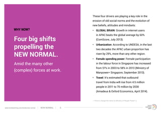 Four big shifts
propelling the
NEW NORMAL.
These four drivers are playing a key role in the
erosion of old social norms and the evolution of
new beliefs, attitudes and mindsets:
•	 GLOBAL BRAIN: Growth in internet users
in APAC beats the global average by 60%
(ComScore, July 2013).
•	 Urbanization: According to UNDESA, in the last
two decades the APAC urban proportion has
risen by 29%, more than any other region.
•	 Female spending power: Female participation
in the labour force in Singapore has increased
from 51% in 2003 to 58% in 2013 (Ministry of
Manpower* Singapore, September 2013).
•	 Travel: It’s estimated that outbound
travel from India will rise from 4.5 million
people in 2011 to 70 million by 2030
(Amadeus & Oxford Economics, April 2014).
Amid the many other
(complex) forces at work.
* Time to change the name to Ministry of People Power? ;)
WHY NOW?
NEW NORMALwww.trendwatching.com/trends/new-normal 6
 