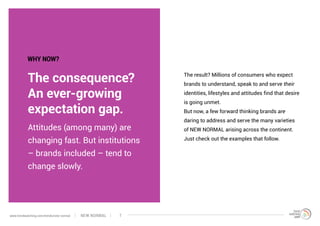 The consequence?
An ever-growing
expectation gap.
The result? Millions of consumers who expect
brands to understand, speak to and serve their
identities, lifestyles and attitudes find that desire
is going unmet.
But now, a few forward thinking brands are
daring to address and serve the many varieties
of NEW NORMAL arising across the continent.
Just check out the examples that follow.
Attitudes (among many) are
changing fast. But institutions
– brands included – tend to
change slowly.
WHY NOW?
NEW NORMALwww.trendwatching.com/trends/new-normal 7
 