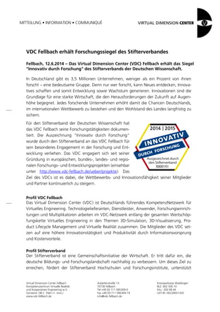 MITTEILUNG • INFORMATION • COMMUNIQUÉ
Virtual Dimension Center Fellbach
Kompetenzzentrum Virtuelle Realität
und Kooperatives Engineering w.V.
Vorstand: OB C. Palm (1. Vors.)
www.vdc-fellbach.de
Auberlenstraße 13
70736 Fellbach
Tel +49 (0) 711 585309-0
Fax +49 (0) 711 585309-19
info@vdc-fellbach.de
Kreissparkasse Waiblingen
BLZ: 602 500 10
Kto.: 200 99 44
UST-ID: DE229031320
VDC Fellbach erhält Forschungssiegel des Stifterverbandes
Fellbach, 12.6.2014 – Das Virtual Dimension Center (VDC) Fellbach erhält das Siegel
"Innovativ durch Forschung" des Stifterverbands der Deutschen Wissenschaft.
In Deutschland gibt es 3,5 Millionen Unternehmen, weniger als ein Prozent von ihnen
forscht – eine bedeutsame Gruppe. Denn nur wer forscht, kann Neues entdecken, Innova-
tives schaffen und somit Entwicklung sowie Wachstum generieren. Innovationen sind die
Grundlage für eine starke Wirtschaft, die den Herausforderungen der Zukunft auf Augen-
höhe begegnet. Jedes forschende Unternehmen erhöht damit die Chancen Deutschlands,
im internationalen Wettbewerb zu bestehen und den Wohlstand des Landes langfristig zu
sichern.
Für den Stifterverband der Deutschen Wissenschaft hat
das VDC Fellbach seine Forschungstätigkeiten dokumen-
tiert. Die Auszeichnung "Innovativ durch Forschung"
wurde durch den Stifterverband an das VDC Fellbach für
sein besonderes Engagement in der Forschung und Ent-
wicklung verliehen. Das VDC engagiert sich seit seiner
Gründung in europäischen, bundes-, landes- und regio-
nalen Forschungs- und Entwicklungsprojekten (einsehbar
unter http://www.vdc-fellbach.de/ueber/projekte). Das
Ziel des VDCs ist es dabei, die Wettbewerbs- und Innovationsfähigkeit seiner Mitglieder
und Partner kontinuierlich zu steigern.
Profil VDC Fellbach
Das Virtual Dimension Center (VDC) ist Deutschlands führendes KompetenzNetzwerk für
Virtuelles Engineering. Technologielieferanten, Dienstleister, Anwender, Forschungseinrich-
tungen und Multiplikatoren arbeiten im VDC-Netzwerk entlang der gesamten Wertschöp-
fungskette Virtuelles Engineering in den Themen 3D-Simulation, 3D-Visualisierung, Pro-
duct Lifecycle Management und Virtuelle Realität zusammen. Die Mitglieder des VDC set-
zen auf eine höhere Innovationstätigkeit und Produktivität durch Informationsvorsprung
und Kostenvorteile.
Profil Stifterverband
Der Stifterverband ist eine Gemeinschaftsinitiative der Wirtschaft. Er tritt dafür ein, die
deutsche Bildungs- und Forschungslandschaft nachhaltig zu verbessern. Um dieses Ziel zu
erreichen, fördert der Stifterverband Hochschulen und Forschungsinstitute, unterstützt
 
