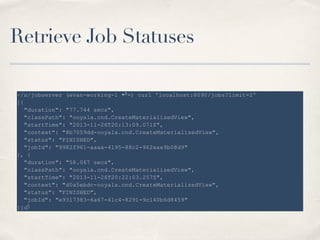 Retrieve Job Statuses
~/s/jobserver (evan-working-1 ↩=) curl 'localhost:8090/jobs?limit=2'
[{
"duration": "77.744 secs",
"classPath": "ooyala.cnd.CreateMaterializedView",
"startTime": "2013-11-26T20:13:09.071Z",
"context": "8b7059dd-ooyala.cnd.CreateMaterializedView",
"status": "FINISHED",
"jobId": "9982f961-aaaa-4195-88c2-962eae9b08d9"
}, {
"duration": "58.067 secs",
"classPath": "ooyala.cnd.CreateMaterializedView",
"startTime": "2013-11-26T20:22:03.257Z",
"context": "d0a5ebdc-ooyala.cnd.CreateMaterializedView",
"status": "FINISHED",
"jobId": "e9317383-6a67-41c4-8291-9c140b6d8459"
}]
 