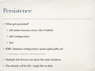Persistence
✤ What gets persisted?!
✤ Job status (success, error, why it failed)!
✤ Job Conﬁguration!
✤ Jars!
✤ JDBC database conﬁguration: spark.sqldao.jdbc.url!
✤ jdbc:mysql://dbserver:3306/jobserverdb
✤ Multiple Job Servers can share the same database.!
✤ The default will be H2 - single ﬁle on disk.
 
