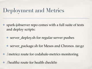 Deployment and Metrics
✤ spark-jobserver repo comes with a full suite of tests
and deploy scripts:!
✤ server_deploy.sh for regular server pushes!
✤ server_package.sh for Mesos and Chronos .tar.gz!
✤ /metricz route for codahale-metrics monitoring!
✤ /healthz route for health check0o
 
