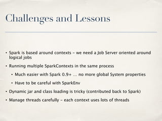 Challenges and Lessons
• Spark is based around contexts - we need a Job Server oriented around
logical jobs
• Running multiple SparkContexts in the same process
• Much easier with Spark 0.9+ … no more global System properties
• Have to be careful with SparkEnv
• Dynamic jar and class loading is tricky (contributed back to Spark)
• Manage threads carefully - each context uses lots of threads
 