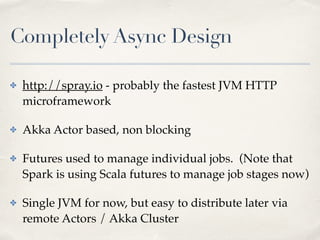 Completely Async Design
✤ http://spray.io - probably the fastest JVM HTTP
microframework!
✤ Akka Actor based, non blocking!
✤ Futures used to manage individual jobs. (Note that
Spark is using Scala futures to manage job stages now)!
✤ Single JVM for now, but easy to distribute later via
remote Actors / Akka Cluster
 