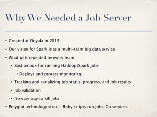 WhyWe Needed a Job Server
• Created at Ooyala in 2013
• Our vision for Spark is as a multi-team big data service
• What gets repeated by every team:
• Bastion box for running Hadoop/Spark jobs
• Deploys and process monitoring
• Tracking and serializing job status, progress, and job results
• Job validation
• No easy way to kill jobs
• Polyglot technology stack - Ruby scripts run jobs, Go services
 