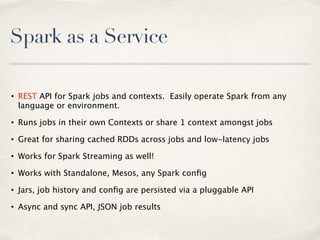 Spark as a Service
• REST API for Spark jobs and contexts. Easily operate Spark from any
language or environment.
• Runs jobs in their own Contexts or share 1 context amongst jobs
• Great for sharing cached RDDs across jobs and low-latency jobs
• Works for Spark Streaming as well!
• Works with Standalone, Mesos, any Spark conﬁg
• Jars, job history and conﬁg are persisted via a pluggable API
• Async and sync API, JSON job results
 