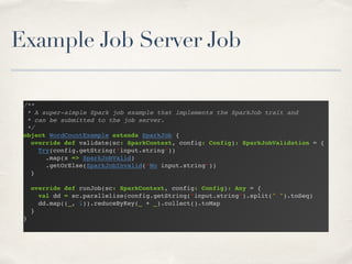 Example Job Server Job
/**!
* A super-simple Spark job example that implements the SparkJob trait and!
* can be submitted to the job server.!
*/!
object WordCountExample extends SparkJob {!
override def validate(sc: SparkContext, config: Config): SparkJobValidation = {!
Try(config.getString(“input.string”))!
.map(x => SparkJobValid)!
.getOrElse(SparkJobInvalid(“No input.string”))!
}!
!
override def runJob(sc: SparkContext, config: Config): Any = {!
val dd = sc.parallelize(config.getString(“input.string”).split(" ").toSeq)!
dd.map((_, 1)).reduceByKey(_ + _).collect().toMap!
}!
}!
 