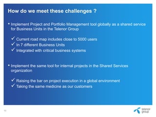 How do we meet these challenges ?
• Implement Project and Portfolio Management tool globally as a shared service
for Business Units in the Telenor Group
 Current road map includes close to 5000 users
 In 7 different Business Units
 Integrated with critical business systems
• Implement the same tool for internal projects in the Shared Services
organization
 Raising the bar on project execution in a global environment
 Taking the same medicine as our customers
10
 