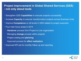 Project improvement in Global Shared Services (GSS)
- not only about tools
• Strengthen GSS Capabilities to execute projects successfully
• Increase Capacity to execute transformation projects across Business Units
• Improve Competence on all levels in GSS related to project execution
• Four main focus areas in 2014
−Handover process from Project to Line organization
−Managing change process within projects
−Project costing and planning
−Improved process for effect realization
• Improved KPI set for monthly follow up and reporting
16
 
