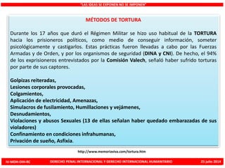 MÉTODOS DE TORTURA
Durante los 17 años que duró el Régimen Militar se hizo uso habitual de la TORTURA
hacia los prisioneros políticos, como medio de conseguir información, someter
psicológicamente y castigarlos. Estas prácticas fueron llevadas a cabo por las Fuerzas
Armadas y de Orden, y por los organismos de seguridad (DINA y CNI). De hecho, el 94%
de los exprisioneros entrevistados por la Comisión Valech, señaló haber sufrido torturas
por parte de sus captores.
Golpizas reiteradas,
Lesiones corporales provocadas,
Colgamientos,
Aplicación de electricidad, Amenazas,
Simulacros de fusilamiento, Humillaciones y vejámenes,
Desnudamientos,
Violaciones y abusos Sexuales (13 de ellas señalan haber quedado embarazadas de sus
violadores)
Confinamiento en condiciones infrahumanas,
Privación de sueño, Asfixia.
“LAS IDEAS SE EXPONEN NO SE IMPONEN”
http://www.memoriaviva.com/tortura.htm
IV-MDH-DIH-RC DERECHO PENAL INTERNACIONAL Y DERECHO INTERNACIONAL HUMANITARIO 25 julio 2014
 