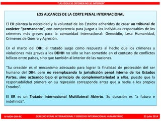 LOS ALCANCES DE LA CORTE PENAL INTERNACIONAL
El ER plantea la necesidad y la voluntad de los Estados adheridos de crear un tribunal de
carácter “permanente”, con competencia para juzgar a los individuos responsables de los
crímenes más graves para la comunidad internacional: Genocidio, Lesa Humanidad,
Crímenes de Guerra y Agresión.
En el marco del DIH, el tratado surge como respuesta al hecho que los crímenes y
violaciones más graves a los DDHH no sólo se han cometido en el contexto de conflictos
bélicos entre países, sino que también al interior de las naciones.
“Su creación es el mecanismo adecuado para lograr la finalidad de protección del ser
humano del DIH, pero no reemplazando la jurisdicción penal interna de los Estados
Partes, sino actuando bajo el principio de complementariedad a ellas, puesto que la
responsabilidad primera en su represión corresponde antes que a nadie a los propios
Estados”.
El ER es un Tratado Internacional Multilateral Abierto. Su duración es “a futuro e
indefinida”.
“LAS IDEAS SE EXPONEN NO SE IMPONEN”
IV-MDH-DIH-RC DERECHO PENAL INTERNACIONAL Y DERECHO INTERNACIONAL HUMANITARIO 25 julio 2014
 