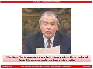 “LAS IDEAS SE EXPONEN NO SE IMPONEN”
El Presidente PAA, da a conocer una síntesis del informe y pide perdón en nombre del
Estado Chileno en una emisión televisada a toda la nación.
IV-MDH-DIH-RC DERECHO PENAL INTERNACIONAL Y DERECHO INTERNACIONAL HUMANITARIO 25 julio 2014
 
