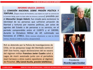 INFORME VALECH. (260903)
La COMISIÓN NACIONAL SOBRE PRISIÓN POLÍTICA Y
TORTURA, (Órgano Asesor del Presidente, cuyo objeto era suplir las carencias de
la Comisión Rettig, quien no trato sobre las torturas y prisiones) presidida por
el Monseñor Sergio Valech, fue creado para esclarecer la
identidad de las personas que sufrieron privación de
libertad y torturas por razones políticas, por actos de
agentes del Estado o de personas a su servicio, en el
período comprendido entre el 110973 y el 100390,
durante la Dictadura Militar de AP, culminado sus
funciones el 170811. (Chile reconoce oficialmente un total de 40.018
víctimas, cifrando en 3.065 los muertos y desaparecidos).
“LAS IDEAS SE EXPONEN NO SE IMPONEN”
Presidente
Ricardo Lagos Escobar
RLE es detenido por la Policía de Investigaciones de
Chile, en las pesquisas luego del Atentado contra el
GAP. Este hecho, según declaraciones del ex vocero
del régimen militar Francisco Javier Cuadra salvó a
Lagos de morir asesinado junto con el periodista
José Carrasco y otros cuatro opositores al régimen
de Pinochet. (My Lionel Acuña, presión telefónica)
IV-MDH-DIH-RC DERECHO PENAL INTERNACIONAL Y DERECHO INTERNACIONAL HUMANITARIO 25 julio 2014
 