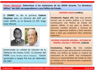 INFORME VALECH (170811)
Introducción Pagina 192; Todo esto permite
concluir que la prisión política y la Tortura
constituyeron una Política de Estado del
régimen Militar, el que para su diseño y
ejecución movilizo personal y recursos de
diversos organismos públicos y dicto decretos
leyes y leyes que ampararon tales conductas
represivas.
El 290807 se dio la primera Cadena
Perpetua para un General del GAP por
violar DDHH, es el General (r) ECh Hugo
Salas Wenzel.
Sentenciado en calidad de inductor de la
'Matanza de Corpus Cristi‘, 12 jóvenes del
FPMR (Frente Patriótico Manuel Rodríguez) fueron
asesinados a sangre fría tras ser detenidos
EN 1987
“LAS IDEAS SE EXPONEN NO SE IMPONEN”
Primer Momento; Determinar si las violaciones de los DDHH durante “La Dictadura
Militar” del GAP, correspondieron a una Política de Estado,
INFORME COMISIÓN ASESORA…VICTIMAS DE
PRISIÓN, POLITICA Y TORTURA. (130210)
Conclusiones, Pagina 51; Esta realidad
reafirma que el país sufrió durante la Dictadura
Militar una Política de Estado en materia de
violaciones de los DDHH. Esta constatación
refuerza la responsabilidad del Estado de Chile
en relación con el reconocimiento y reparación
de las victimas.
IV-MDH-DIH-RC DERECHO PENAL INTERNACIONAL Y DERECHO INTERNACIONAL HUMANITARIO 25 julio 2014
 