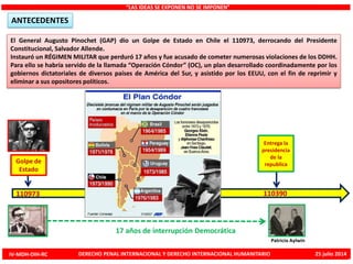 El General Augusto Pinochet (GAP) dio un Golpe de Estado en Chile el 110973, derrocando del Presidente
Constitucional, Salvador Allende.
Instauró un RÉGIMEN MILITAR que perduró 17 años y fue acusado de cometer numerosas violaciones de los DDHH.
Para ello se habría servido de la llamada “Operación Cóndor” (OC), un plan desarrollado coordinadamente por los
gobiernos dictatoriales de diversos países de América del Sur, y asistido por los EEUU, con el fin de reprimir y
eliminar a sus opositores políticos.
“LAS IDEAS SE EXPONEN NO SE IMPONEN”
ANTECEDENTES
Golpe de
Estado
110973
Entrega la
presidencia
de la
republica
110390
Patricio Aylwin
17 años de interrupción Democrática
IV-MDH-DIH-RC DERECHO PENAL INTERNACIONAL Y DERECHO INTERNACIONAL HUMANITARIO 25 julio 2014
 