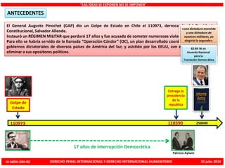 El General Augusto Pinochet (GAP) dio un Golpe de Estado en Chile el 110973, derrocando del Presidente
Constitucional, Salvador Allende.
Instauró un RÉGIMEN MILITAR que perduró 17 años y fue acusado de cometer numerosas violaciones de los DDHH.
Para ello se habría servido de la llamada “Operación Cóndor” (OC), un plan desarrollado coordinadamente por los
gobiernos dictatoriales de diversos países de América del Sur, y asistido por los EEUU, con el fin de reprimir y
eliminar a sus opositores políticos.
“LAS IDEAS SE EXPONEN NO SE IMPONEN”
ANTECEDENTES
Golpe de
Estado
110973
Entrega la
presidencia
de la
republica
110390
Patricio Aylwin
17 años de interrupción Democrática
«una dictadura marxista
y una dictadura de
nuestros militares, yo
elegiría la segunda».
82-89 W en
Acuerdo Nacional
para la
Transición Democrática
250490
IV-MDH-DIH-RC DERECHO PENAL INTERNACIONAL Y DERECHO INTERNACIONAL HUMANITARIO 25 julio 2014
 