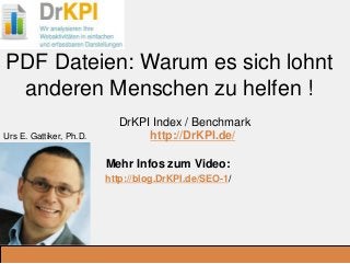 DrKPI.de
_Ausbildungsplätze:
PDF Dateien: Warum es sich lohnt
anderen Menschen zu helfen !
DrKPI Index / Benchmark
http://DrKPI.de/
Mehr Infos zum Video:
http://blog.DrKPI.de/SEO-1/
.
Urs E. Gattiker, Ph.D.
 
