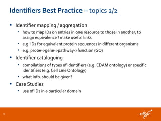 Identifiers Best Practice – topics 2/2
• Identifier mapping / aggregation
• how to map IDs on entries in one resource to those in another, to
assign equivalence / make useful links
• e.g. IDs for equivalent protein sequences in different organisms
• e.g. probe->gene->pathway->function (GO)
• Identifier cataloguing
• compilations of types of identifiers (e.g. EDAM ontology) or specific
identifiers (e.g. Cell Line Ontology)
• what info. should be given?
• Case Studies
• use of IDs in a particular domain
29
 